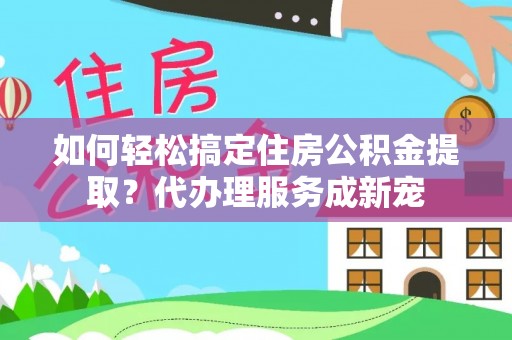 生活如何轻松搞定住房公积金提取？代办理服务成新宠