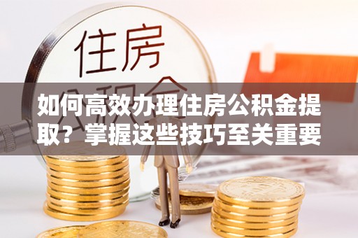 生活如何高效办理住房公积金提取？掌握这些技巧至关重要