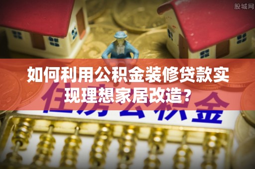 生活如何利用公积金装修贷款实现理想家居改造？