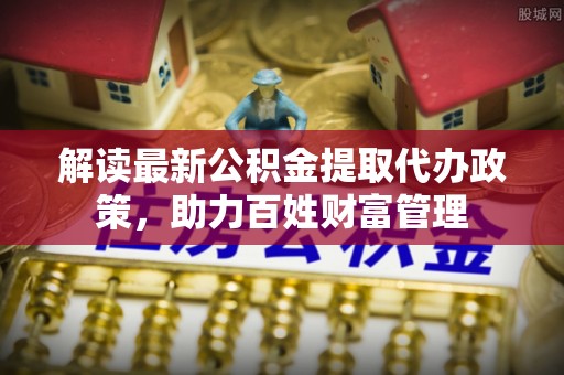 生活解读最新公积金提取代办政策，助力百姓财富管理