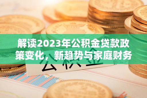 生活解读2023年公积金贷款政策变化，新趋势与家庭财务规划的影响