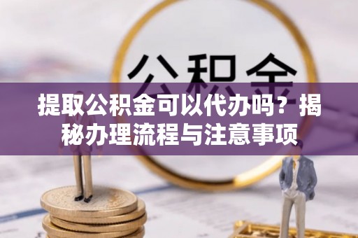 生活提取公积金可以代办吗？揭秘办理流程与注意事项