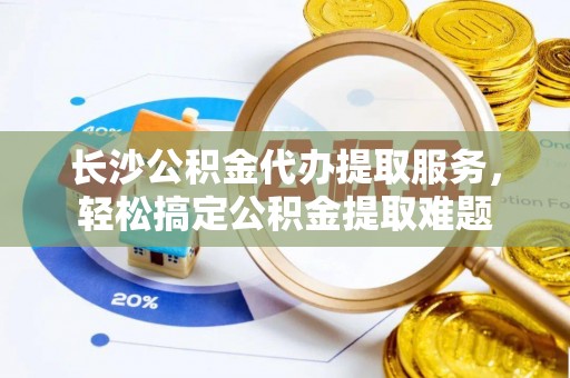 生活长沙公积金代办提取服务，轻松搞定公积金提取难题