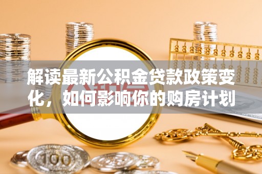 生活解读最新公积金贷款政策变化，如何影响你的购房计划？