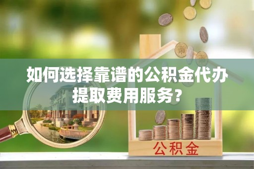 生活如何选择靠谱的公积金代办提取费用服务？