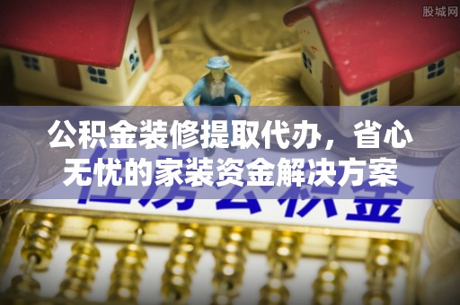 生活公积金装修提取代办，省心无忧的家装资金解决方案