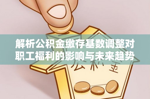生活解析公积金缴存基数调整对职工福利的影响与未来趋势