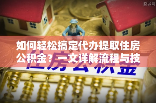 生活如何轻松搞定代办提取住房公积金？一文详解流程与技巧