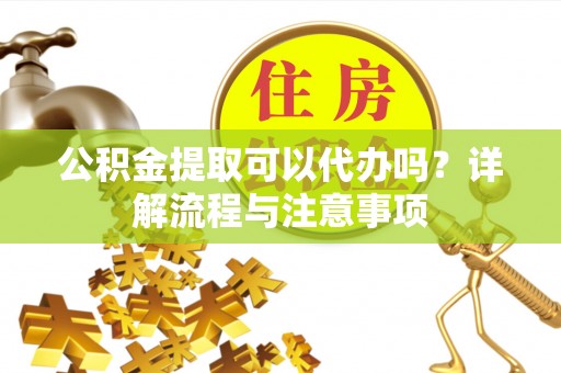 生活公积金提取可以代办吗？详解流程与注意事项