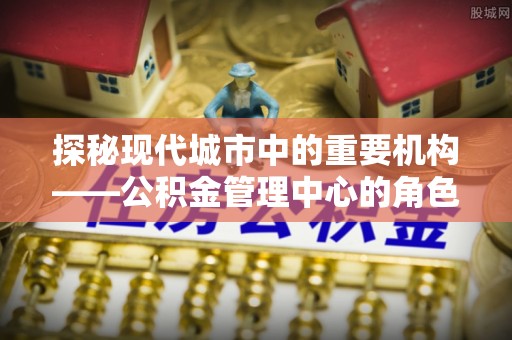 生活探秘现代城市中的重要机构——公积金管理中心的角色与使命