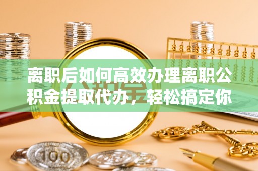 生活离职后如何高效办理离职公积金提取代办，轻松搞定你的公积金