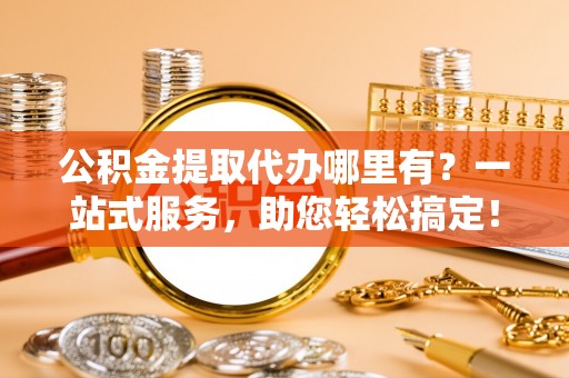 生活公积金提取代办哪里有？一站式服务，助您轻松搞定！