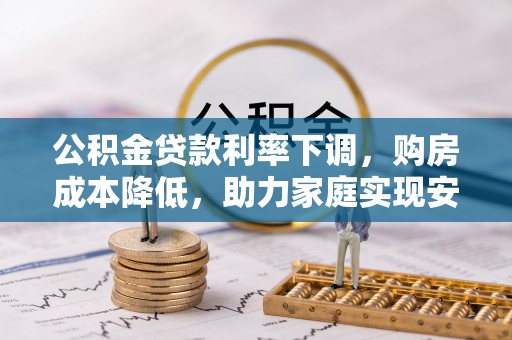 生活公积金贷款利率下调，购房成本降低，助力家庭实现安居梦