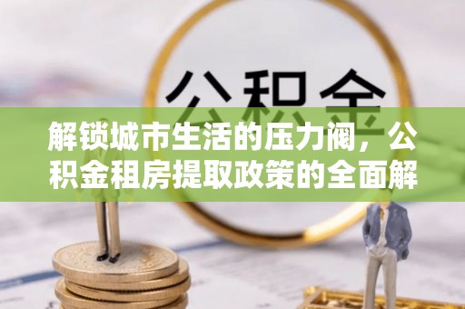 生活解锁城市生活的压力阀，公积金租房提取政策的全面解析与实践指南