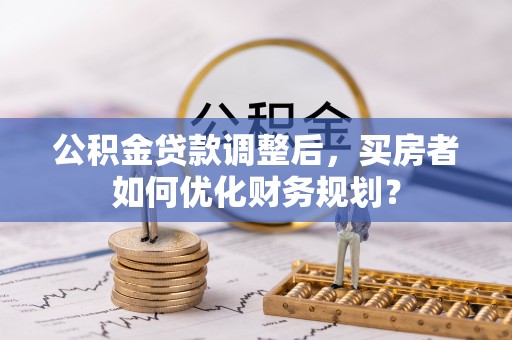 生活公积金贷款调整后，买房者如何优化财务规划？