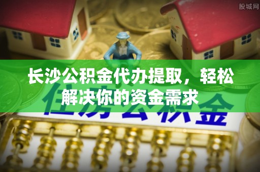 生活长沙公积金代办提取，轻松解决你的资金需求