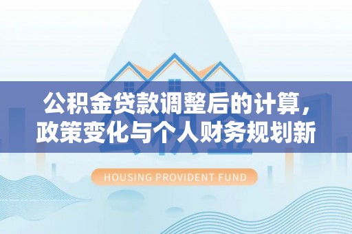 生活公积金贷款调整后的计算，政策变化与个人财务规划新思路
