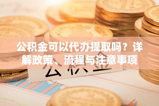 生活公积金可以代办提取吗？详解政策、流程与注意事项