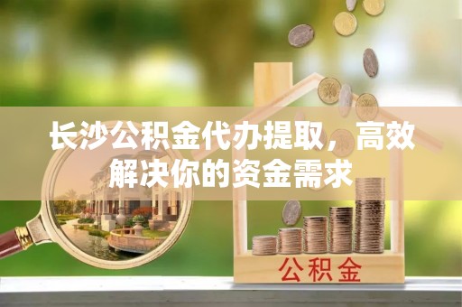 生活长沙公积金代办提取，高效解决你的资金需求